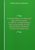 A dissertation on the true age of the world: in which is determined the chronology of the period from creation to the Christian era