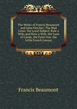 The Works of Francis Beaumont and John Fletcher: The Mad Lover. the Loyal Subject. Rule a Wife, and Have a Wife. the Laws of Candy. the False One. the Little French Lawyer