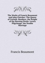 The Works of Francis Beaumont and John Fletcher: The Queen of Corinth. Bonduca. the Knight of the Burning Pestle. Lovers Pilgrimage. the Double Marriage