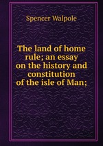 The land of home rule; an essay on the history and constitution of the isle of Man;