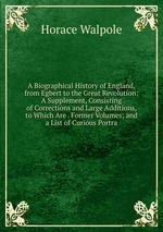 A Biographical History of England, from Egbert to the Great Revolution: A Supplement, Consisting of Corrections and Large Additions, to Which Are . Former Volumes; and a List of Curious Portra