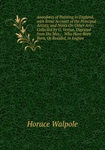 Anecdotes of Painting in England, with Some Account of the Principal Artists, and Notes On Other Arts: Collected by G. Vertue, Digested from His Mss.; . Who Have Been Born, Or Resided, in Englan