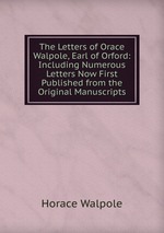 The Letters of Orace Walpole, Earl of Orford: Including Numerous Letters Now First Published from the Original Manuscripts