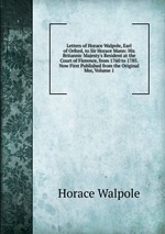 Letters of Horace Walpole, Earl of Orford, to Sir Horace Mann: His Britannic Majesty`s Resident at the Court of Florence, from 1760 to 1785. Now First Published from the Original Mss, Volume 1