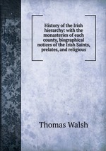 History of the Irish hierarchy: with the monasteries of each county, biographical notices of the Irish Saints, prelates, and religious