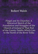 Fingal and Its Churches: A Historical Sketch of the Foundation and Struggles of the Church of Ireland in That Part of the County Dublin Which Lies to the North of the River Tolka