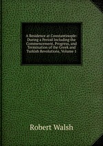 A Residence at Constantinople: During a Period Including the Commencement, Progress, and Termination of the Greek and Turkish Revolutions, Volume 1