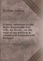 A letter, addressed to the Right Honourable Earl Grey, &c.&c.&c., on the state of our political & commercial relations with Portugal