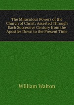 The Miraculous Powers of the Church of Christ: Asserted Through Each Successive Century from the Apostles Down to the Present Time