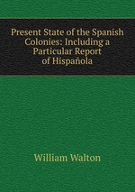 Present State of the Spanish Colonies: Including a Particular Report of Hispaola