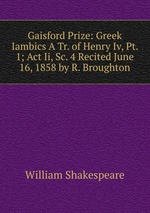 Gaisford Prize: Greek Iambics A Tr. of Henry Iv, Pt. 1; Act Ii, Sc. 4 Recited June 16, 1858 by R. Broughton