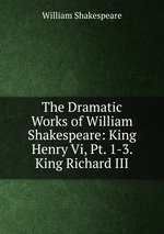 The Dramatic Works of William Shakespeare: King Henry Vi, Pt. 1-3. King Richard III