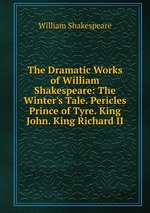 The Dramatic Works of William Shakespeare: The Winter`s Tale. Pericles Prince of Tyre. King John. King Richard II