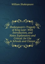 Shakespeare`s Tragedy of King Lear: With Introduction, and Notes Explanatory and Critical. for Use in Schools and Classes
