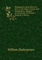 Shakspeare`s King Henry Vi., Part I, with Notes Critical and Explanatory, Adapted for Scholastic Or Private Study by J. Hunter