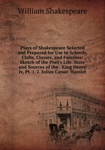 Plays of Shakespeare Selected and Prepared for Use in Schools, Clubs, Classes, and Families: Sketch of the Poet`s Life. State and Sources of the . King Henry Iv, Pt. 1-2. Julius Csar. Hamlet