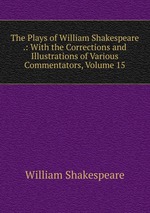 The Plays of William Shakespeare .: With the Corrections and Illustrations of Various Commentators, Volume 15