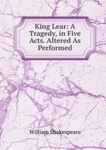 King Lear: A Tragedy, in Five Acts. Altered As Performed