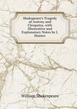 Shakspeare`s Tragedy of Antony and Cleopatra, with Illustrative and Explanatory Notes by J. Hunter