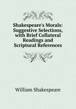 Shakespeare`s Morals: Suggestive Selections, with Brief Collateral Readings and Scriptural References