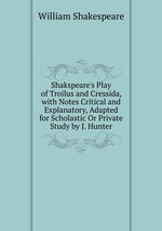 Shakspeare`s Play of Troilus and Cressida, with Notes Critical and Explanatory, Adapted for Scholastic Or Private Study by J. Hunter