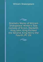 Dramatic Works of William Shakspeare: Winter`s Tale. Comedy of Errors. Macbeth. King John. King Richard the Second. King Henry the Fourth, Pt. 1St