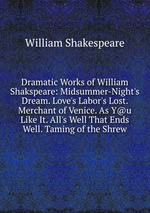Dramatic Works of William Shakspeare: Midsummer-Night`s Dream. Love`s Labor`s Lost. Merchant of Venice. As Y@u Like It. All`s Well That Ends Well. Taming of the Shrew