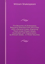 The Beauties of Shakespear: Regularly Selected from Each Play. with a General Index, Digesting Them Under Proper Heads. Illustrated with Explanatory . by William Dodd, . in Three Volumes