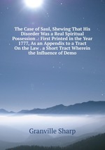 The Case of Saul, Shewing That His Disorder Was a Real Spiritual Possession .: First Printed in the Year 1777, As an Appendix to a Tract On the Law . a Short Tract Wherein the Influence of Demo