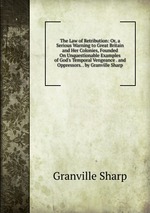 The Law of Retribution: Or, a Serious Warning to Great Britain and Her Colonies, Founded On Unquestionable Examples of God`s Temporal Vengeance . and Oppressors. . by Granville Sharp