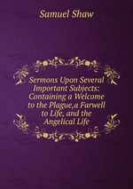 Sermons Upon Several Important Subjects: Containing a Welcome to the Plague,a Farwell to Life, and the Angelical Life