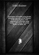 Catalogue of English song books forming a portion of the library of Sir John Stainer, with appendices of foreign song books, collections of carols, books on bells, &c