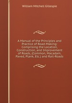 A Manual of the Principles and Practice of Road-Making: Comprising the Location, Construction, and Improvement of Roads, (Common, Macadam, Paved, Plank, Etc.) and Rail-Roads