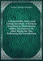 A Reasonable, Holy, and Living Sacrifice: A Sermon Preached in Westminster Abbey, On January 10, 1864, Being the Day Following His Installation