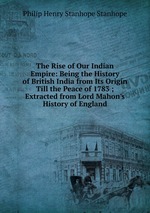 The Rise of Our Indian Empire: Being the History of British India from Its Origin Till the Peace of 1783 ; Extracted from Lord Mahon`s History of England