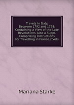 Travels in Italy, Between 1792 and 1798: Containing a View of the Late Revolutions. Also a Suppl. Comprising Instructions for Travelling in France.2 Vols