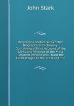Biographia Scotica; Or Scottish Biographical Dictionary; Containing a Short Account of the Lives and Writings of the Most Eminent Persons and . from the Earliest Ages to the Present Time