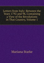 Letters from Italy: Between the Years 1792 and 98, Containing a View of the Revolutions in That Country, Volume 1