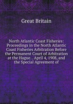 North Atlantic Coast Fisheries: Proceedings in the North Atlantic Coast Fisheries Arbitration Before the Permanent Court of Arbitration at the Hague. . April 4, 1908, and the Special Agreement of