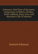 Johnson`s chief lives of the poets, being those of Milton, Dryden, Swift, Addison, Pope, Gray, and Macaulay`s life of Johnson