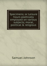Specimens; or Leisure hours poetically employed on various subjects; moral, political & religious