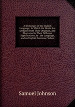 A Dictionary of the English Language: In Which the Words Are Deduced from Their Originals, and Illustrated in Their Different Significations, by . the Language, and an English Grammar, Volum