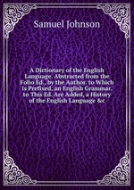 A Dictionary of the English Language. Abstracted from the Folio Ed., by the Author. to Which Is Prefixed, an English Grammar. to This Ed. Are Added, a History of the English Language &c