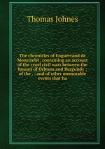 The chronicles of Enguerrand de Monstrelet: containing an account of the cruel civil wars between the houses of Orleans and Burgundy : of the . : and of other memorable events that ha