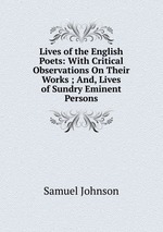 Lives of the English Poets: With Critical Observations On Their Works ; And, Lives of Sundry Eminent Persons
