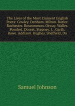 The Lives of the Most Eminent English Poets: Cowley. Denham. Milton. Butler. Rochester. Roscommon. Otway. Waller. Pomfret. Dorset. Stepney. J. . Garth. Rowe. Addison. Hughes. Sheffield, Du