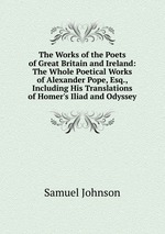 The Works of the Poets of Great Britain and Ireland: The Whole Poetical Works of Alexander Pope, Esq., Including His Translations of Homer`s Iliad and Odyssey