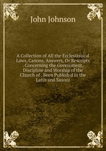 A Collection of All the Ecclesiastical Laws, Canons, Answers, Or Rescripts . Concerning the Government, Discipline and Worship of the Church of . Been Publish`d in the Latin and Saxoni