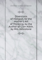 Diversions of Hollycot, Or the Mother`s Art of Thinking, by the Author of Clan-Albin. by Mrs. Johnstone