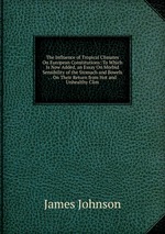 The Influence of Tropical Climates On European Constitutions: To Which Is Now Added, an Essay On Morbid Sensibility of the Stomach and Bowels . . On Their Return from Hot and Unhealthy Clim